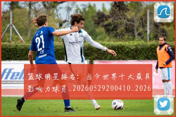 篮球明星排名:当今世界十大最具影响力球员_20260529200410_20260610170337