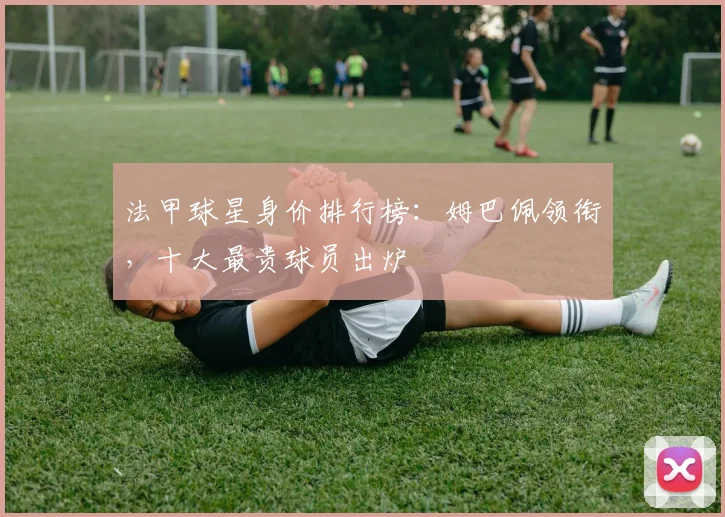 法甲球星身价排行榜:姆巴佩领衔,十大最贵球员出炉