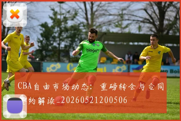 CBA自由市场动态：重磅转会与合同签约解读_20260521200506