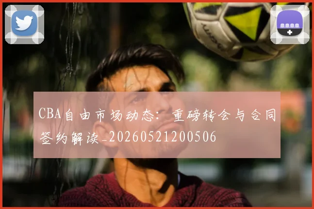 CBA自由市场动态：重磅转会与合同签约解读_20260521200506