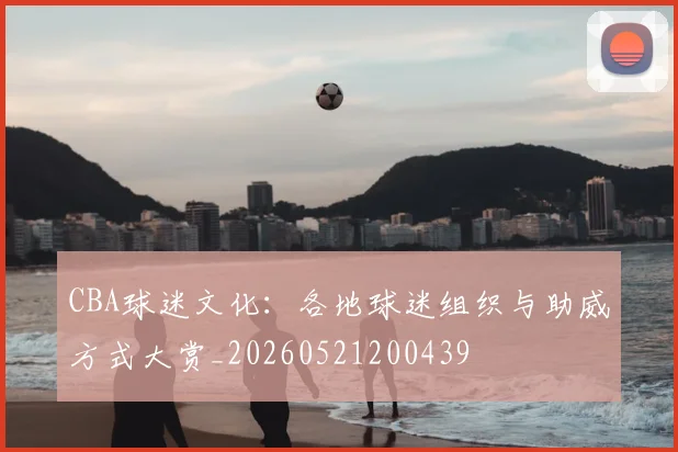 CBA球迷文化:各地球迷组织与助威方式大赏_20260521200439