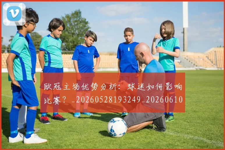 欧冠主场优势分析：球迷如何影响比赛？_20260528193249_20260610165910