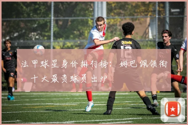 法甲球星身价排行榜:姆巴佩领衔,十大最贵球员出炉